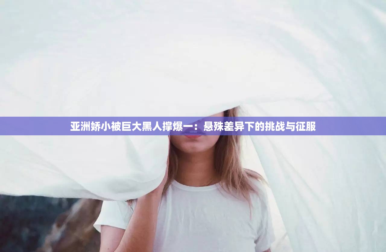 亚洲娇小被巨大黑人撑爆一：悬殊差异下的挑战与征服